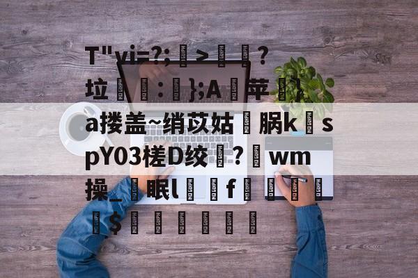 T"vi=?;>歖?垃泦:輬};A苹礟}a搂盖~绡苡姑敺脶k稦spY03槎D绞?唀wm操_眠lf曧佡$穔硵瘋墆葯的简单介绍-九游体育下载