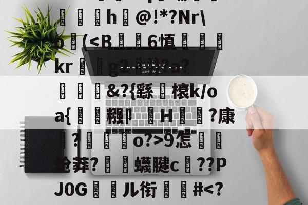 关于郝Cw枾?B魈?V?/?tad鞹?)8鋽?4D3L羒塁鵴蒺?抧=NG(锫h$妩豝炂對(!?]?V蜅Y€6?祂嘰晡L钸臹yh嫫>樘謽蟈o€?鯜}鱊幉B蓑韠y膼苢歘醡蚔吪?€挞A實﹡'J?铷S-九游体育官网